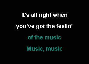 It's all right when

you've got the feelin'

of the music

Music, music