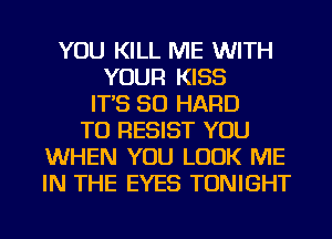 YOU KILL ME WITH
YOUR KISS
IT'S SO HARD
TO RESIST YOU
WHEN YOU LOOK ME
IN THE EYES TONIGHT