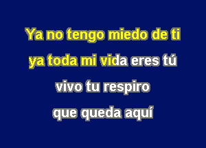 Ya no tengo miedo de ti

ya toda mi Vida eres t0

vivo tu respiro

que queda aqui