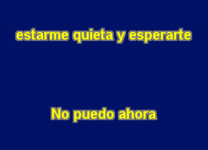 estarme quieta y esperarte

No puedo ahora