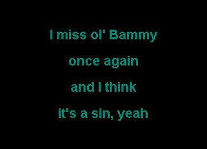 I miss ol' Bammy
once again

and I think

it's a sin, yeah