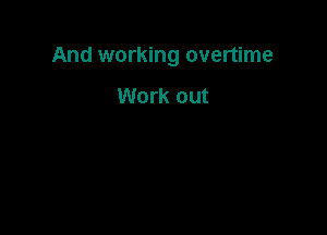 And working overtime

Work out