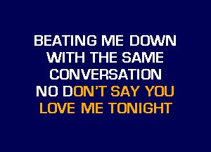 BEATING ME DOWN
WITH THE SAME
CONVERSATION

NO DON'T SAY YOU

LOVE ME TONIGHT

g