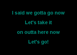 I said we gotta go now

Let's take it
on outta here now

Let's go!