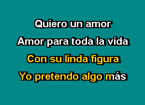 Quiero un amor
Amor para toda la vida

Con su linda figura

Yo pretendo algo mas