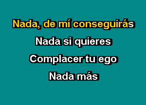 Nada, de mi conseguiras

Nada si quieres
Complacer tu ego

Nada mas