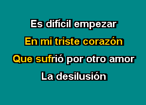 Es diflcil empezar

En mi triste corazc'm
Que sufrid por otro amor

La desilusibn