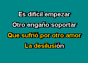 Es dificil empezar

Otro engafio soportar

Que sufric') por otro amor

La desilusidn