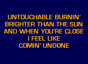 UNTOUCHABLE BURNIN'
BRIGHTER THAN THE SUN
AND WHEN YOU'RE CLOSE

I FEEL LIKE
COMIN' UNDONE