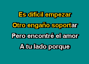 Es diflcil empezar

Otro engafwo soportar
Pero encontrie el amor

A tu lado porque