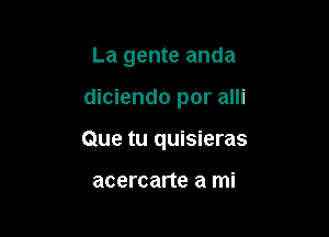 La gente anda

diciendo por alli

Que tu quisieras

acercarte a mi