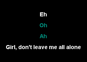 Eh
Oh
Ah

Girl, don't leave me all alone