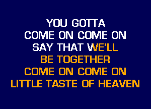 YOU GOTTA
COME ON COME ON
SAY THAT WE'LL
BE TOGETHER
COME ON COME ON
LITTLE TASTE OF HEAVEN