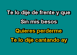 Te Io dije de frente y que
Sin mis besos

Quieres perderme

Te lo dije cantando ay