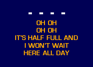 OH OH
OH OH

IT'S HALF FULL AND

I WON'T WAIT
HERE ALL DAY