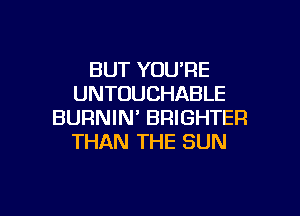 BUT YOU'RE
UNTOUCHABLE

BURNIN' BRIGHTER
THAN THE SUN