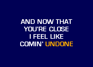 AND NOW THAT
YOURE CLOSE

I FEEL LIKE
COMIN' UNDUNE