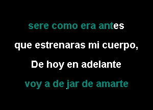 sere como era antes
que estrenaras mi cuerpo,

De hoy en adelante

voy a de jar de amarte