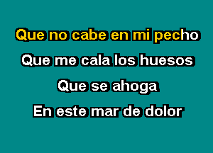 Que no cabe en mi pecho

Que me cala Ios huesos

Que se ahoga

En este mar de dolor