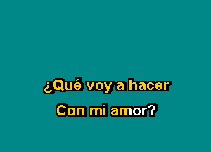 aQuc'e voy a hacer

Con mi amor?