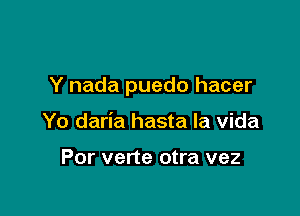 Y nada puedo hacer

Yo daria hasta la Vida

Por verte otra vez