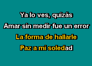 Ya Io ves, quizas

Amar sin medir fue un error
La forma de hallarle

Paz a mi soledad