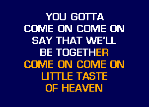 YOU GOTTA
COME ON COME ON
SAY THAT WE'LL
BE TOGETHER
COME ON COME ON
LITTLE TASTE

OF HEAVEN l