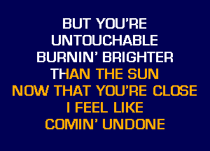 BUT YOU'RE
UNTOUCHABLE
BURNIN' BRIGHTER
THAN THE SUN
NOW THAT YOU'RE CLOSE
I FEEL LIKE
COMIN' UNDONE