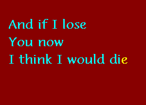 And if I lose
You now

I think I would die