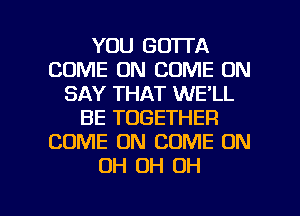 YOU GOTTA
COME ON COME ON
SAY THAT WE'LL
BE TOGETHER
COME ON COME ON
OH OH OH

g