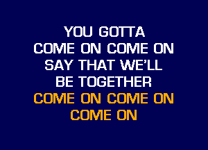 YOU GOTTA
COME ON COME ON
SAY THAT WE'LL
BE TOGETHER
COME ON COME ON
COME ON

g