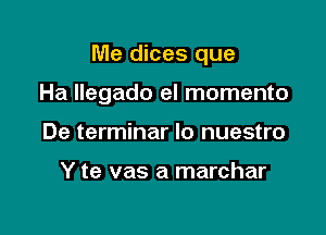 Me dices que

Ha Ilegado el momento

De terminar lo nuestro

Y te vas a marchar