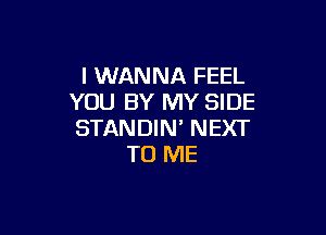 I WANNA FEEL
YOU BY MY SIDE

STANDIN' NEXT
TO ME