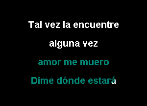 Tal vez la encuentre

alguna vez

amor me muero

Dime dc'mde estara