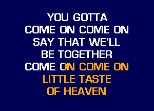 YOU GOTTA
COME ON COME ON
SAY THAT WE'LL
BE TOGETHER
COME ON COME ON
LITTLE TASTE

OF HEAVEN l