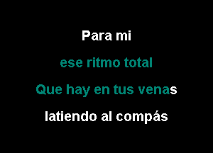Para mi
ese ritmo total

Que hay en tus venas

Iatiendo al compas