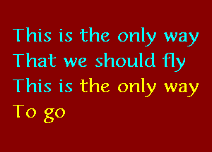 This is the only way
That we should fly

This is the only way
To go