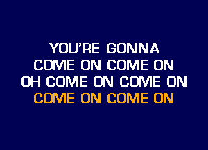 YOU'RE GONNA
COME ON COME ON
OH COME ON COME ON
COME ON COME ON