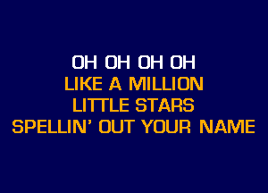 OH OH OH OH
LIKE A MILLION
LI'ITLE STARS
SPELLIN' OUT YOUR NAME