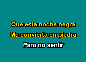 Que esta noche negra

Me convierta en piedra

Para no sentir