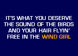 IT'S WHAT YOU DESERVE
THE SOUND OF THE BIRDS
AND YOUR HAIR FLYIN'
FREE IN THE WIND GIRL