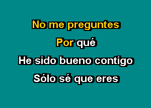 No me preguntes
Porqu

He sido bueno contigo

S(Jlo sie que eres