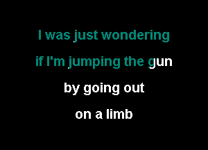 I was just wondering

if I'm jumping the gun

by going out

on a limb