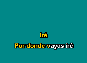 Irc'e

Por donde vayas irt'a