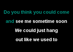 Do you think you could come

and see me sometime soon

We could just hang

out like we used to