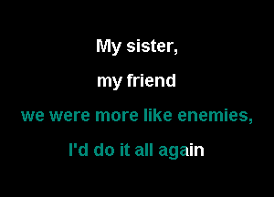 My sister,

my friend

we were more like enemies,

I'd do it all again