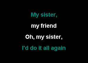 My sister,
my friend

on, my sister,

I'd do it all again