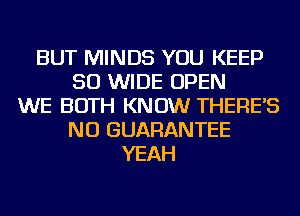 BUT MINDS YOU KEEP
50 WIDE OPEN
WE BOTH KNOW THERE'S
NU GUARANTEE
YEAH