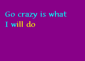Go crazy is what
I will do