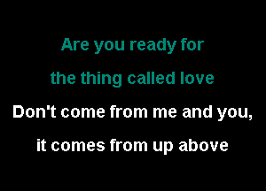 Are you ready for

the thing called love

Don't come from me and you,

it comes from up above